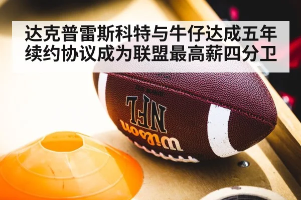 达克普雷斯科特与牛仔达成五年续约协议成为联盟最高薪四分卫